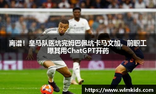 离谱！皇马队医坑完姆巴佩坑卡马文加，前职工曝其用ChatGPT开药