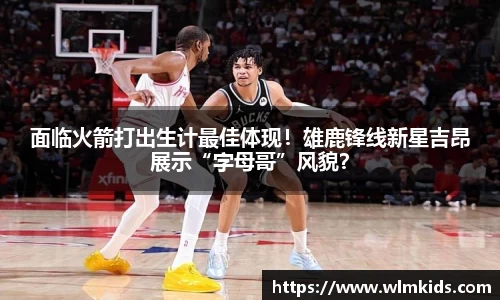 面临火箭打出生计最佳体现！雄鹿锋线新星吉昂展示“字母哥”风貌？